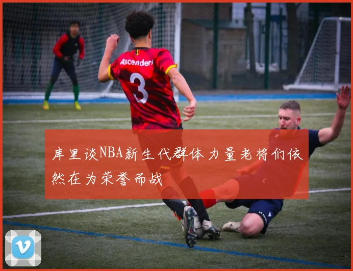 库里谈NBA新生代群体力量老将们依然在为荣誉而战