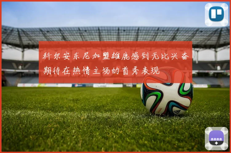 科尔安东尼加盟雄鹿感到无比兴奋期待在热情主场的首秀表现