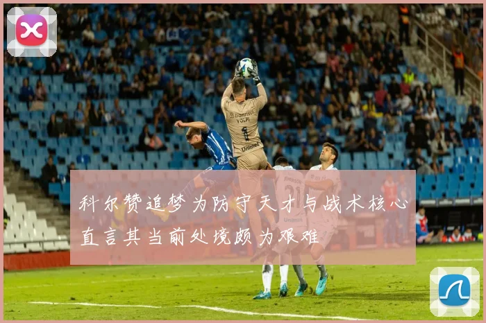 科尔赞追梦为防守天才与战术核心直言其当前处境颇为艰难