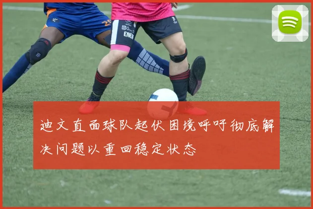 迪文直面球队起伏困境呼吁彻底解决问题以重回稳定状态