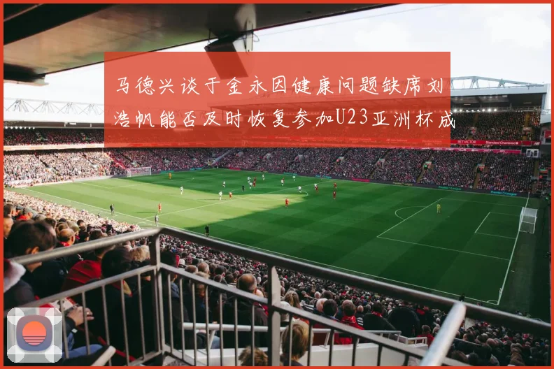 马德兴谈于金永因健康问题缺席刘浩帆能否及时恢复参加U23亚洲杯成疑