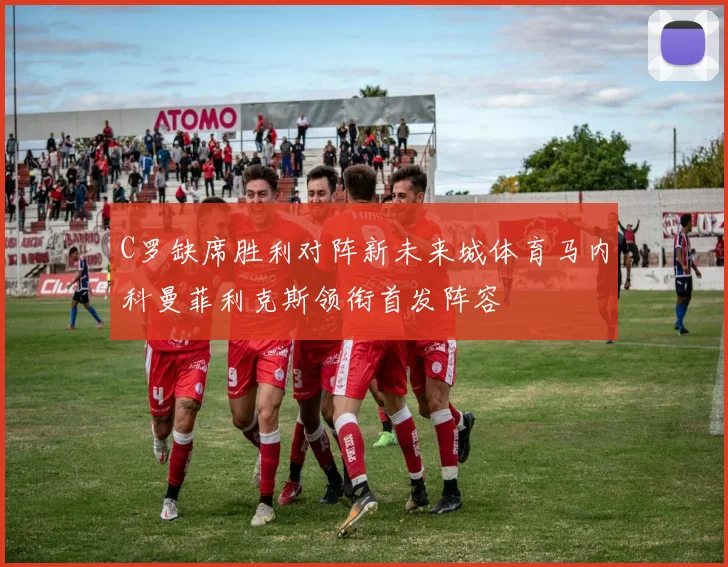 C罗缺席胜利对阵新未来城体育马内科曼菲利克斯领衔首发阵容