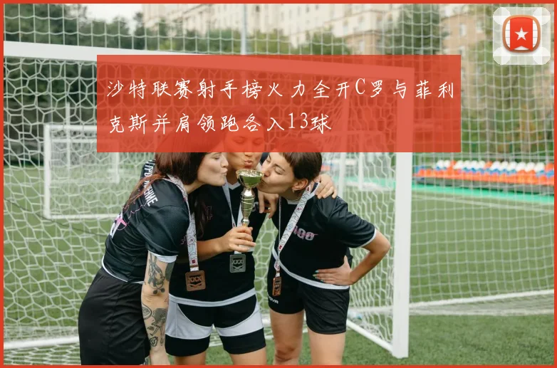 沙特联赛射手榜火力全开C罗与菲利克斯并肩领跑各入13球