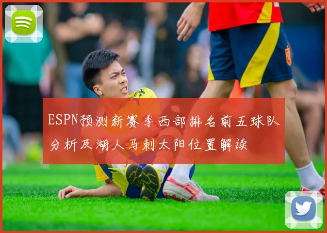 ESPN预测新赛季西部排名前五球队分析及湖人马刺太阳位置解读