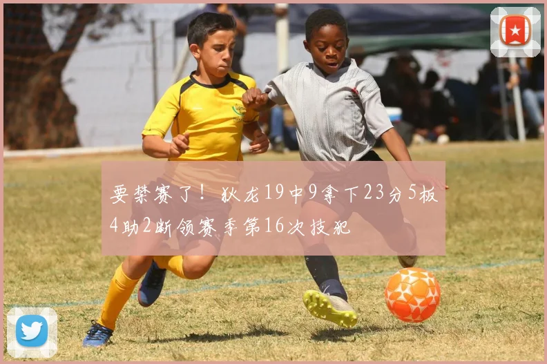 要禁赛了！狄龙19中9拿下23分5板4助2断领赛季第16次技犯