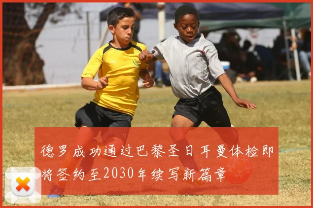 德罗成功通过巴黎圣日耳曼体检即将签约至2030年续写新篇章