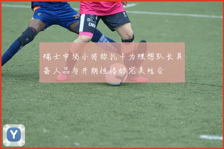 瑞士中场小将称扎卡为理想队长具备人品与开朗性格的完美结合